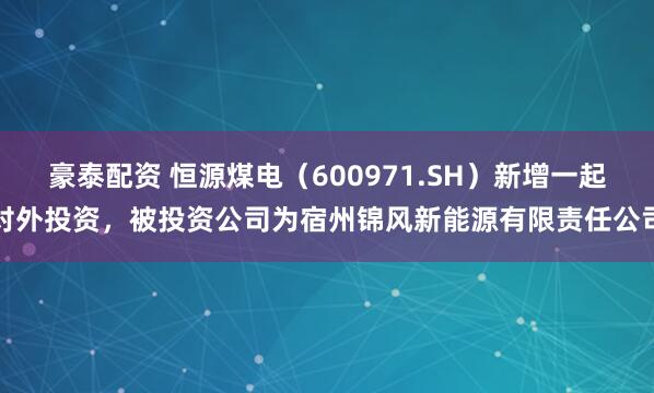 豪泰配资 恒源煤电（600971.SH）新增一起对外投资，被投资公司为宿州锦风新能源有限责任公司