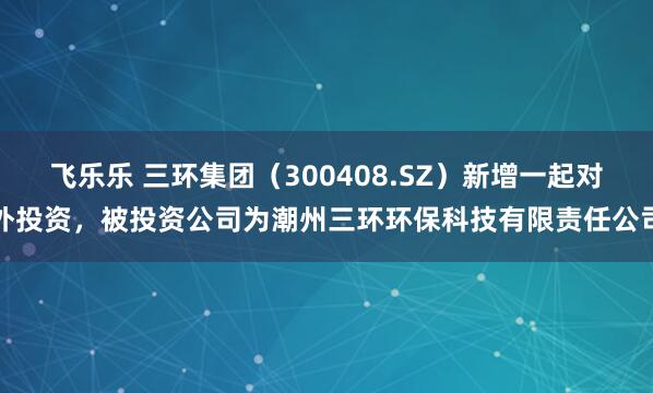 飞乐乐 三环集团（300408.SZ）新增一起对外投资，被投资公司为潮州三环环保科技有限责任公司