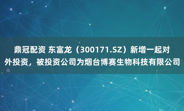 鼎冠配资 东富龙（300171.SZ）新增一起对外投资，被投资公司为烟台博赛生物科技有限公司