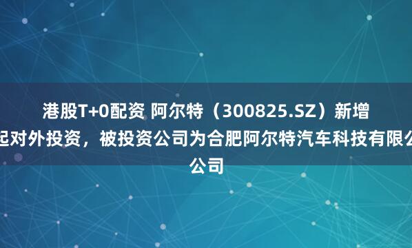 港股T+0配资 阿尔特（300825.SZ）新增一起对外投资，被投资公司为合肥阿尔特汽车科技有限公司