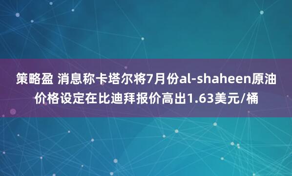 策略盈 消息称卡塔尔将7月份al-shaheen原油价格设定在比迪拜报价高出1.63美元/桶