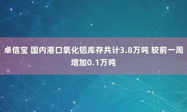 卓信宝 国内港口氧化铝库存共计3.8万吨 较前一周增加0.1万吨