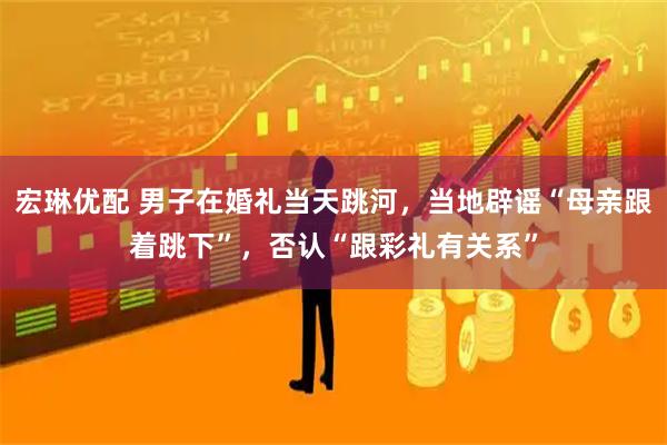 宏琳优配 男子在婚礼当天跳河，当地辟谣“母亲跟着跳下”，否认“跟彩礼有关系”