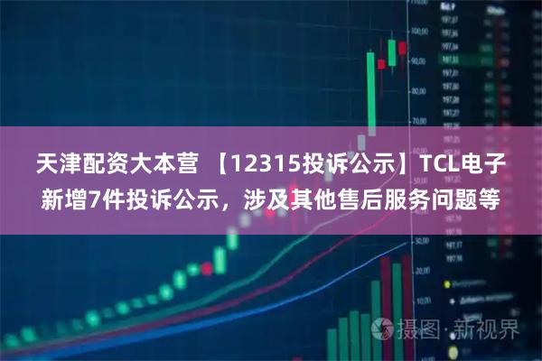 天津配资大本营 【12315投诉公示】TCL电子新增7件投诉公示，涉及其他售后服务问题等