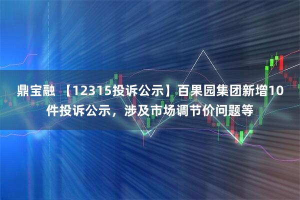 鼎宝融 【12315投诉公示】百果园集团新增10件投诉公示，涉及市场调节价问题等