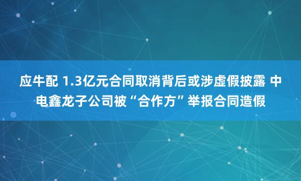 应牛配 1.3亿元合同取消背后或涉虚假披露 中电鑫龙子公司被“合作方”举报合同造假