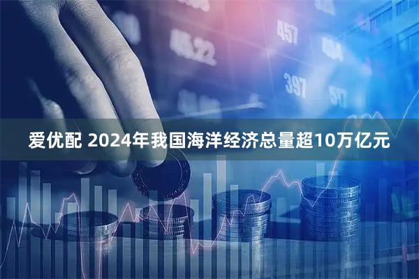 爱优配 2024年我国海洋经济总量超10万亿元