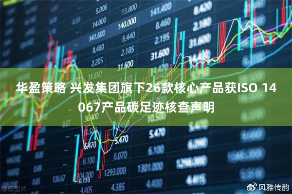 华盈策略 兴发集团旗下26款核心产品获ISO 14067产品碳足迹核查声明