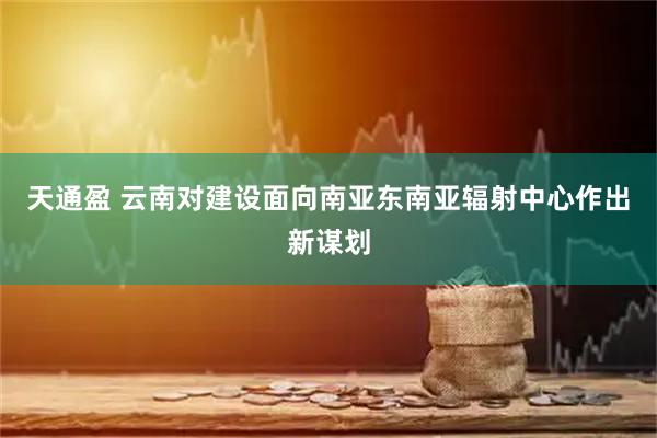 天通盈 云南对建设面向南亚东南亚辐射中心作出新谋划
