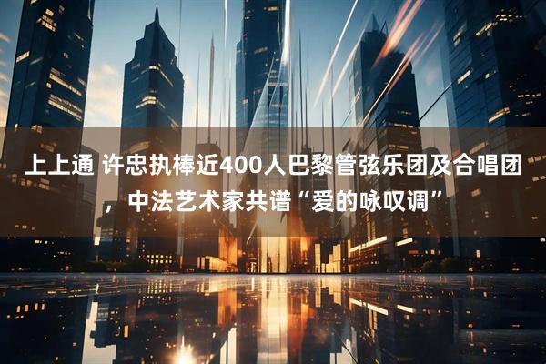上上通 许忠执棒近400人巴黎管弦乐团及合唱团，中法艺术家共谱“爱的咏叹调”