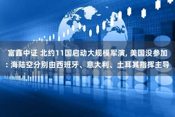 富鑫中证 北约11国启动大规模军演, 美国没参加: 海陆空分别由西班牙、意大利、土耳其指挥主导