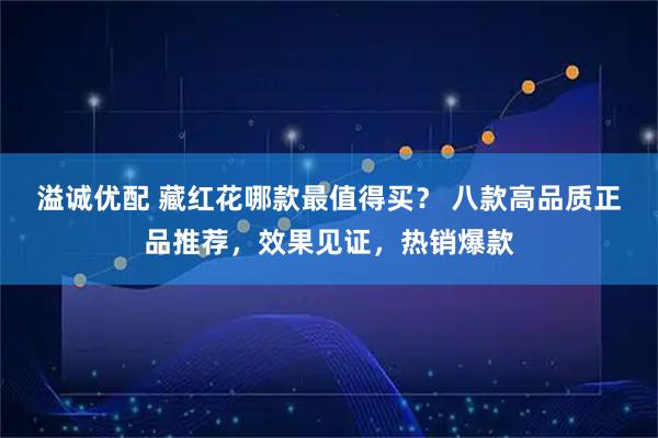 溢诚优配 藏红花哪款最值得买？ 八款高品质正品推荐，效果见证，热销爆款