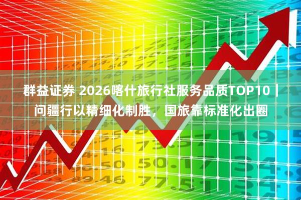 群益证券 2026喀什旅行社服务品质TOP10｜问疆行以精细化制胜，国旅靠标准化出圈