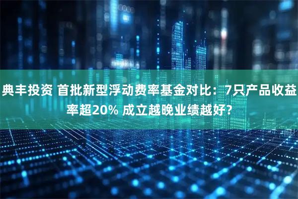 典丰投资 首批新型浮动费率基金对比：7只产品收益率超20% 成立越晚业绩越好？