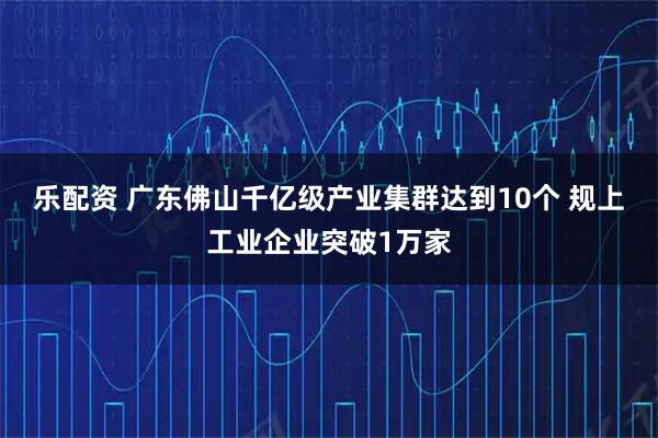 乐配资 广东佛山千亿级产业集群达到10个 规上工业企业突破1万家