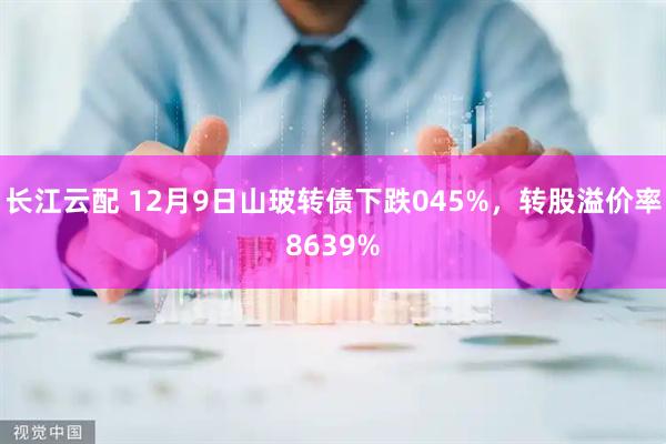 长江云配 12月9日山玻转债下跌045%，转股溢价率8639%