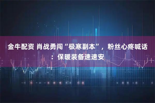 金牛配资 肖战勇闯“极寒副本”，粉丝心疼喊话：保暖装备速速安