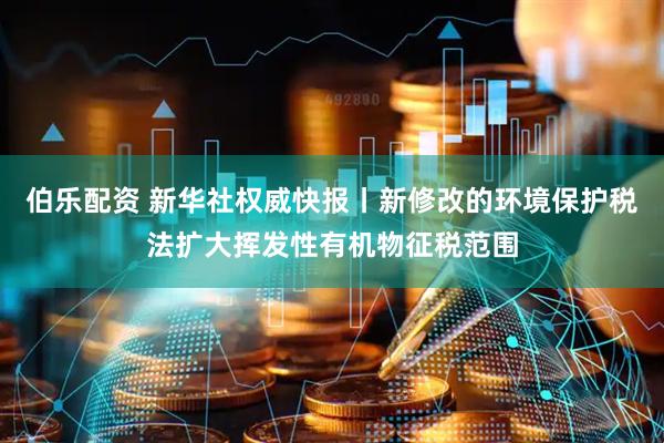 伯乐配资 新华社权威快报丨新修改的环境保护税法扩大挥发性有机物征税范围