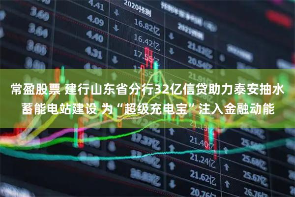 常盈股票 建行山东省分行32亿信贷助力泰安抽水蓄能电站建设 为“超级充电宝”注入金融动能